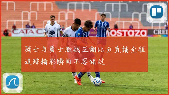 骑士与勇士激战正酣比分直播全程追踪精彩瞬间不容错过