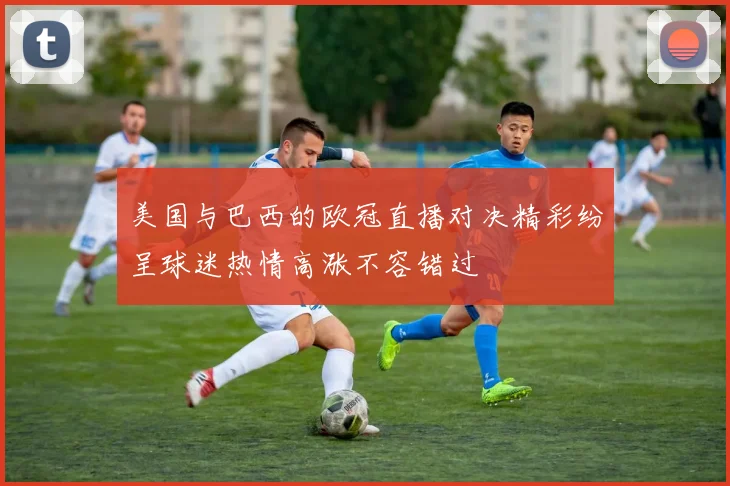 美国与巴西的欧冠直播对决精彩纷呈球迷热情高涨不容错过